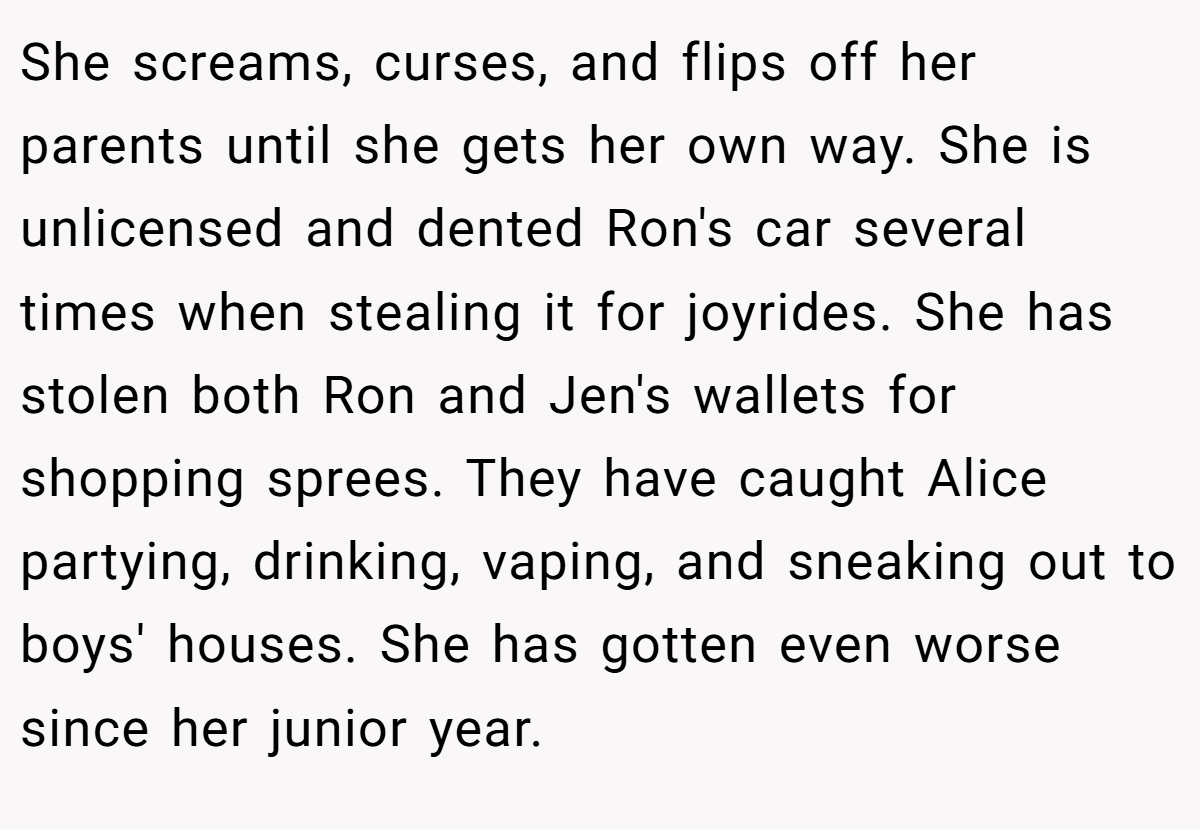 She screams, curses, and flips off her parents until she gets her own way. She is unlicensed and dented Ron's car several times when stealing it for joyrides. She has stolen both Ron and Jen's wallets for shopping sprees. They have caught Alice partying, drinking, vaping, and sneaking out to boys' houses. She has gotten even worse since her junior year.