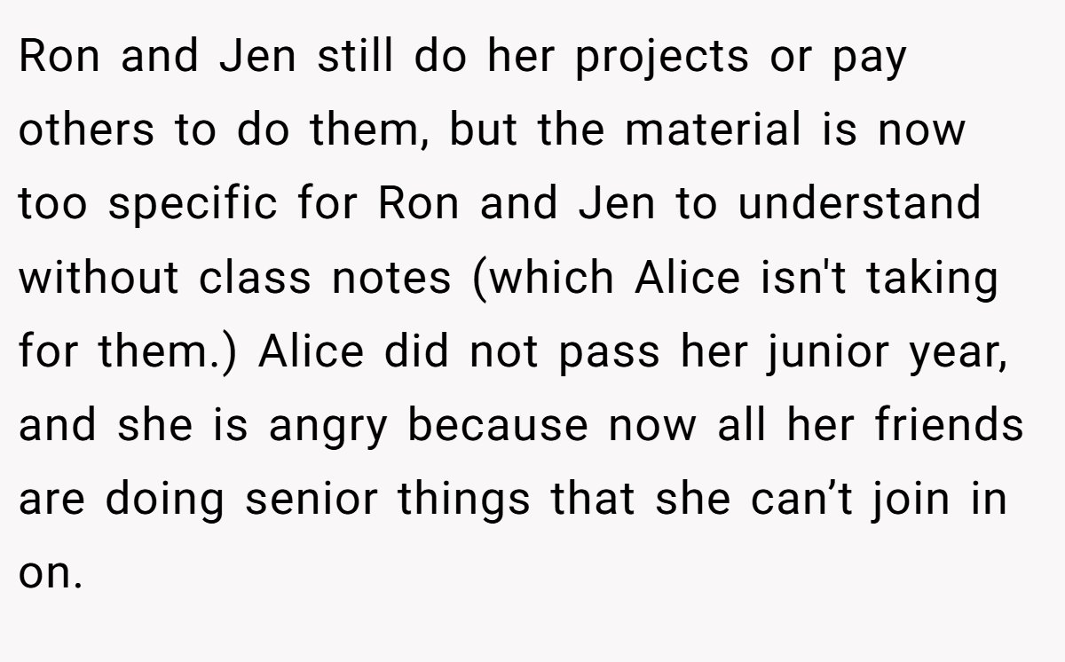 Ron and Jen still do her projects or pay others to do them, but the material is now too specific for Ron and Jen to understand without class notes (which Alice isn't taking for them.) Alice did not pass her junior year, and she is angry because now all her friends are doing senior things that she can’t join in on.