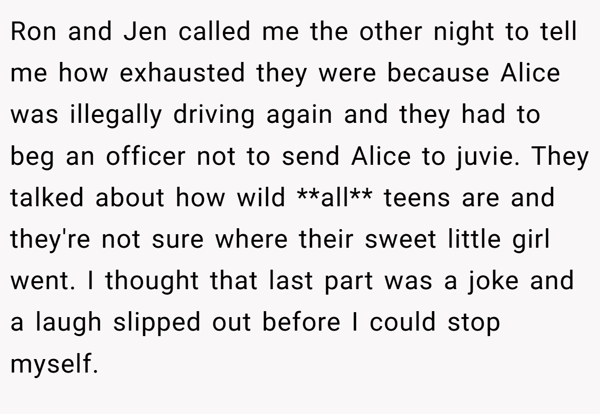Ron and Jen called me the other night to tell me how exhausted they were because Alice was illegally driving again and they had to beg an officer not to send Alice to juvie. They talked about how wild **all** teens are and they're not sure where their sweet little girl went. I thought that last part was a joke and a laugh slipped out before I could stop myself.