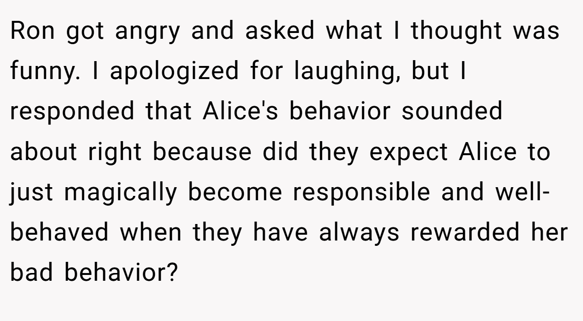 Ron got angry and asked what I thought was funny. I apologized for laughing, but I responded that Alice's behavior sounded about right because did they expect Alice to just magically become responsible and well-behaved when they have always rewarded her bad behavior?
