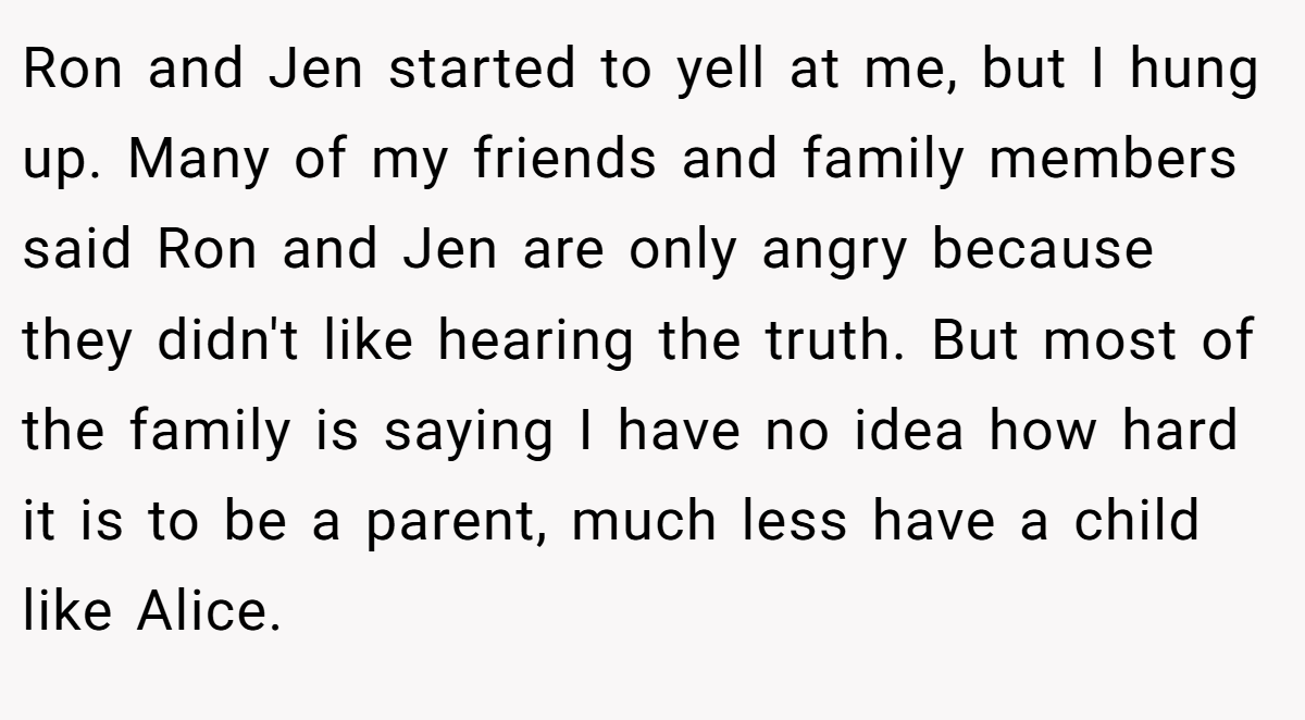 Ron and Jen started to yell at me, but I hung up. Many of my friends and family members said Ron and Jen are only angry because they didn't like hearing the truth. But most of the family is saying I have no idea how hard it is to be a parent, much less have a child like Alice.