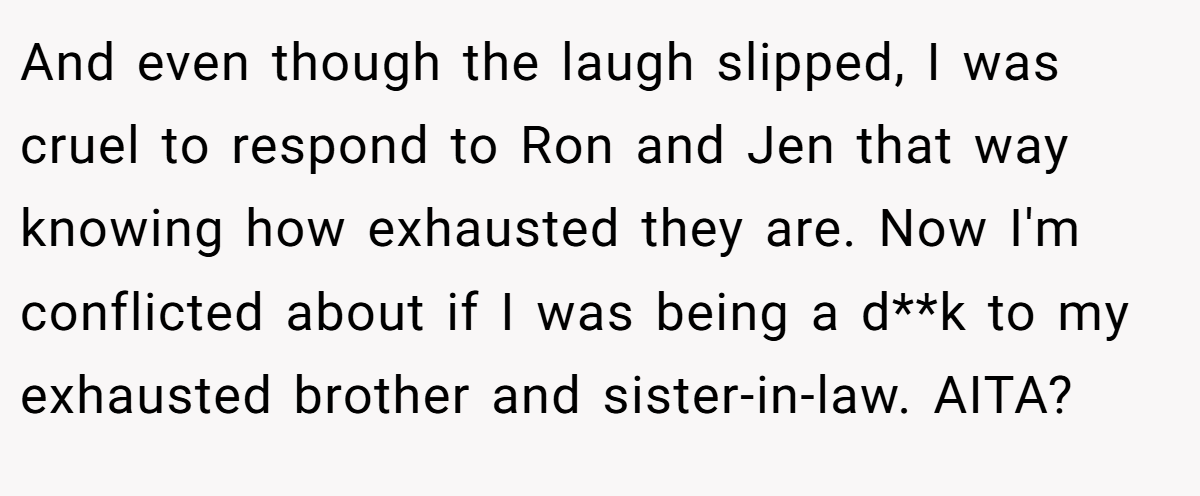 And even though the laugh slipped, I was cruel to respond to Ron and Jen that way knowing how exhausted they are. Now I'm conflicted about if I was being a d**k to my exhausted brother and sister-in-law. AITA?
