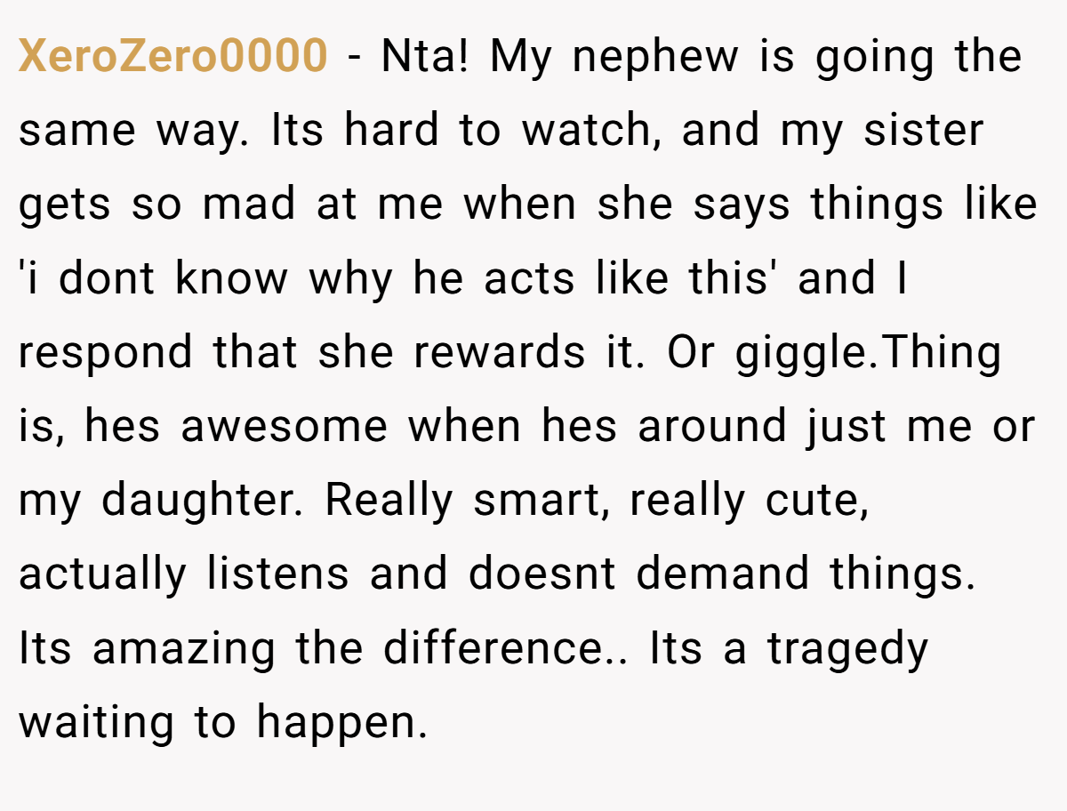 XeroZero0000 − Nta! My nephew is going the same way. Its hard to watch, and my sister gets so mad at me when she says things like 'i dont know why he acts like this' and I respond that she rewards it. Or giggle.Thing is, hes awesome when hes around just me or my daughter. Really smart, really cute, actually listens and doesnt demand things. Its amazing the difference.. Its a tragedy waiting to happen.