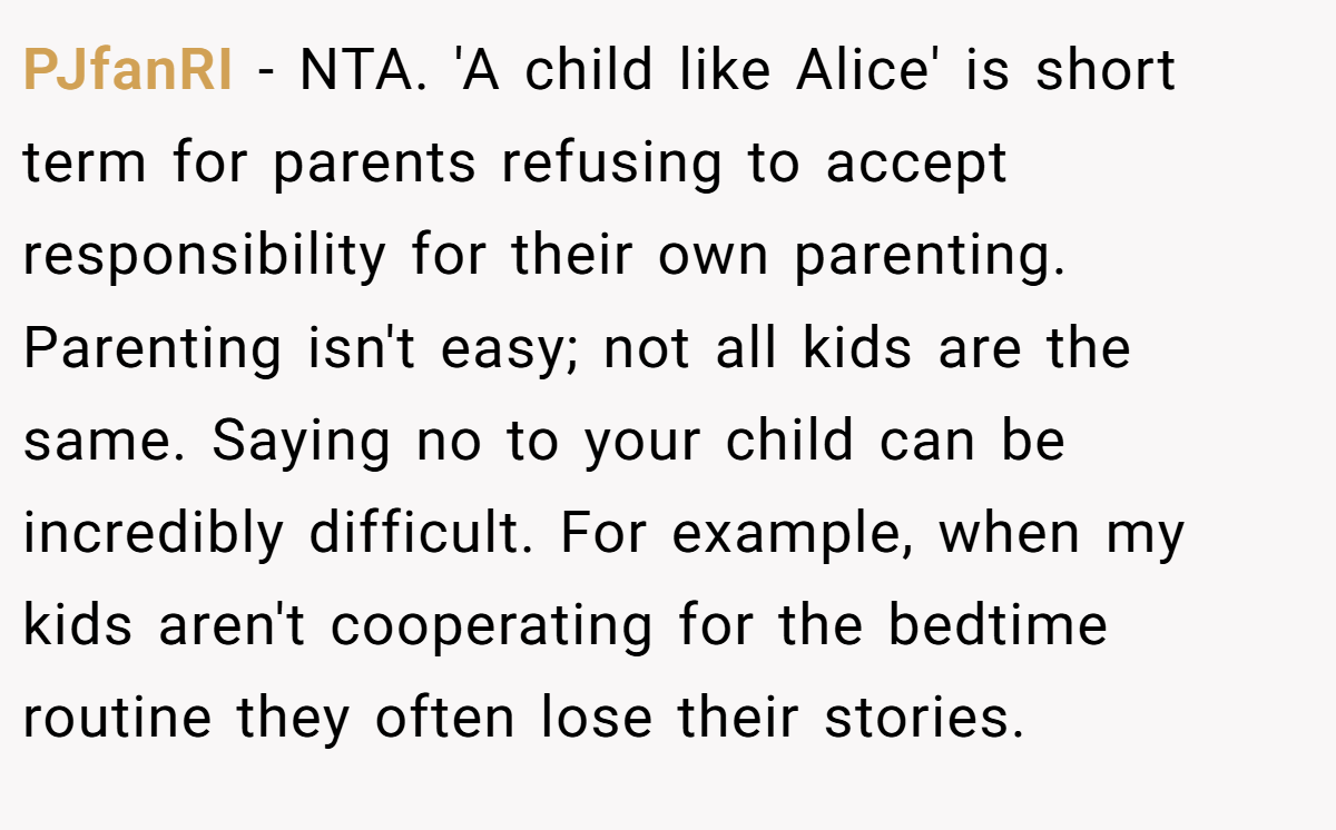 PJfanRI − NTA. 'A child like Alice' is short term for parents refusing to accept responsibility for their own parenting. Parenting isn't easy; not all kids are the same. Saying no to your child can be incredibly difficult. For example, when my kids aren't cooperating for the bedtime routine they often lose their stories.