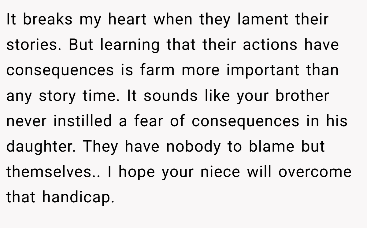 It breaks my heart when they lament their stories. But learning that their actions have consequences is farm more important than any story time. It sounds like your brother never instilled a fear of consequences in his daughter. They have nobody to blame but themselves.. I hope your niece will overcome that handicap.