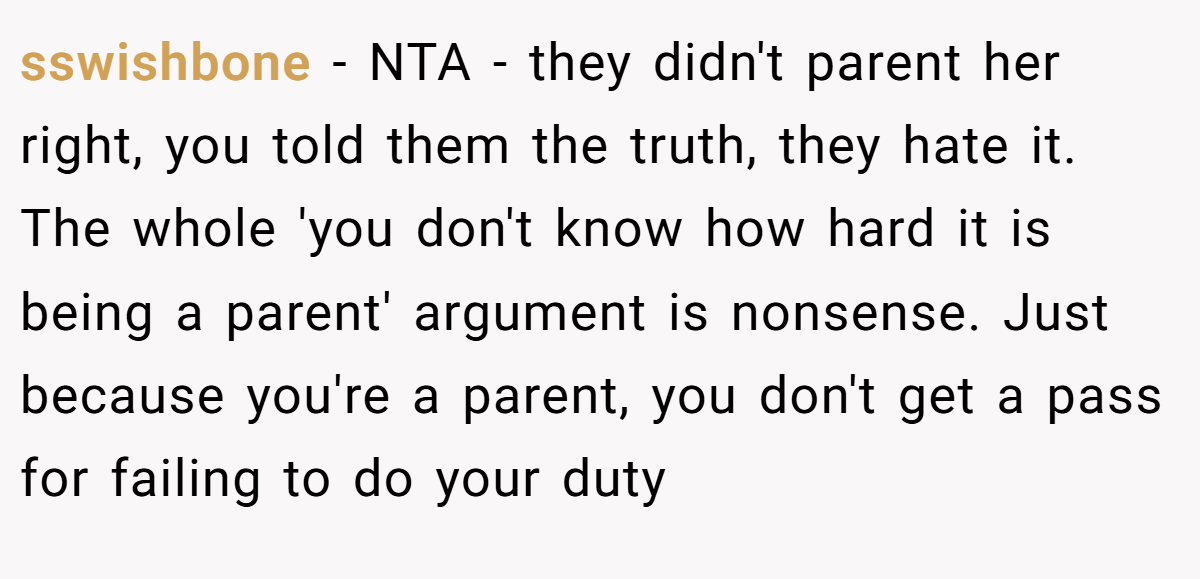 sswishbone − NTA - they didn't parent her right, you told them the truth, they hate it. The whole 'you don't know how hard it is being a parent' argument is nonsense. Just because you're a parent, you don't get a pass for failing to do your duty