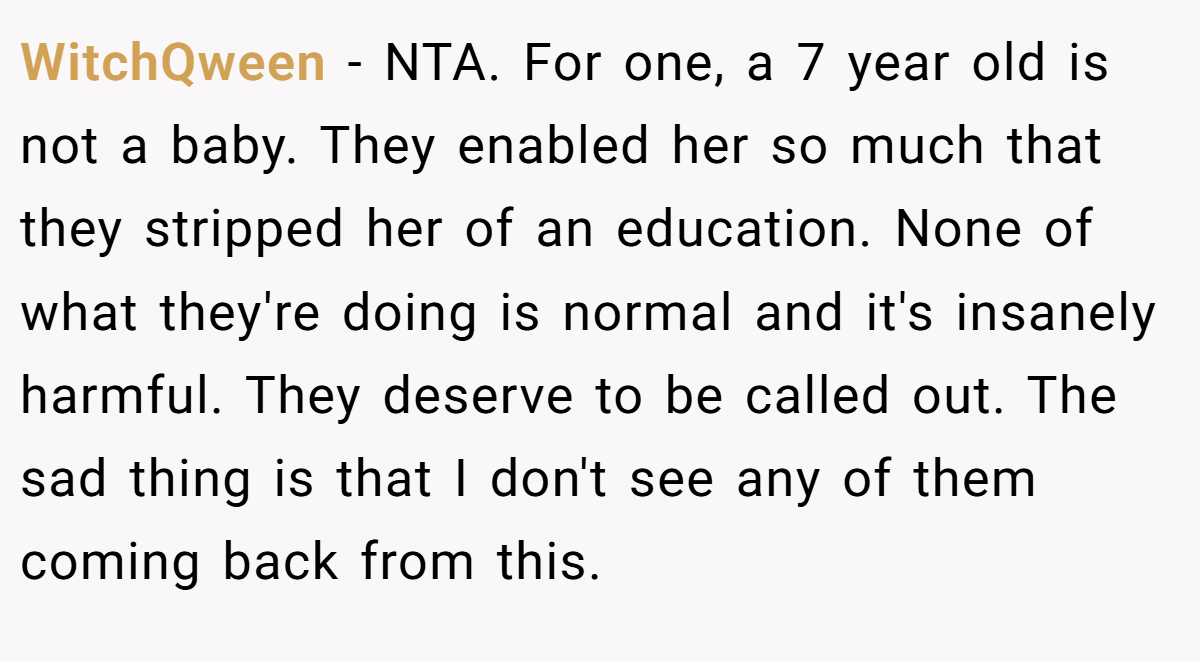 WitchQween − NTA. For one, a 7 year old is not a baby. They enabled her so much that they stripped her of an education. None of what they're doing is normal and it's insanely harmful. They deserve to be called out. The sad thing is that I don't see any of them coming back from this.