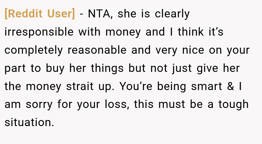 [Reddit User] − NTA, she is clearly irresponsible with money and I think it’s completely reasonable and very nice on your part to buy her things but not just give her the money strait up. You’re being smart & I am sorry for your loss, this must be a tough situation.