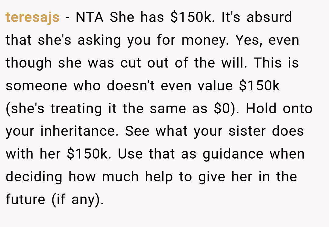 teresajs − NTA She has $150k. It's absurd that she's asking you for money. Yes, even though she was cut out of the will. This is someone who doesn't even value $150k (she's treating it the same as $0). Hold onto your inheritance. See what your sister does with her $150k. Use that as guidance when deciding how much help to give her in the future (if any).