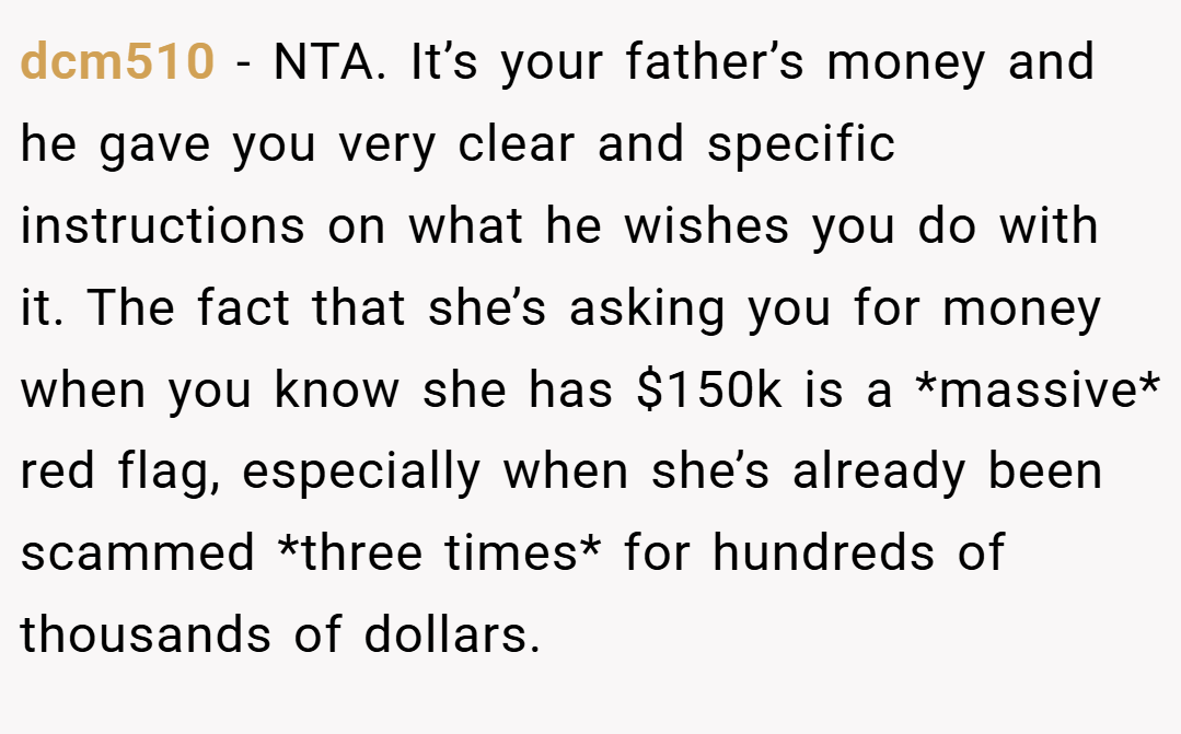 dcm510 − NTA. It’s your father’s money and he gave you very clear and specific instructions on what he wishes you do with it. The fact that she’s asking you for money when you know she has $150k is a *massive* red flag, especially when she’s already been scammed *three times* for hundreds of thousands of dollars.