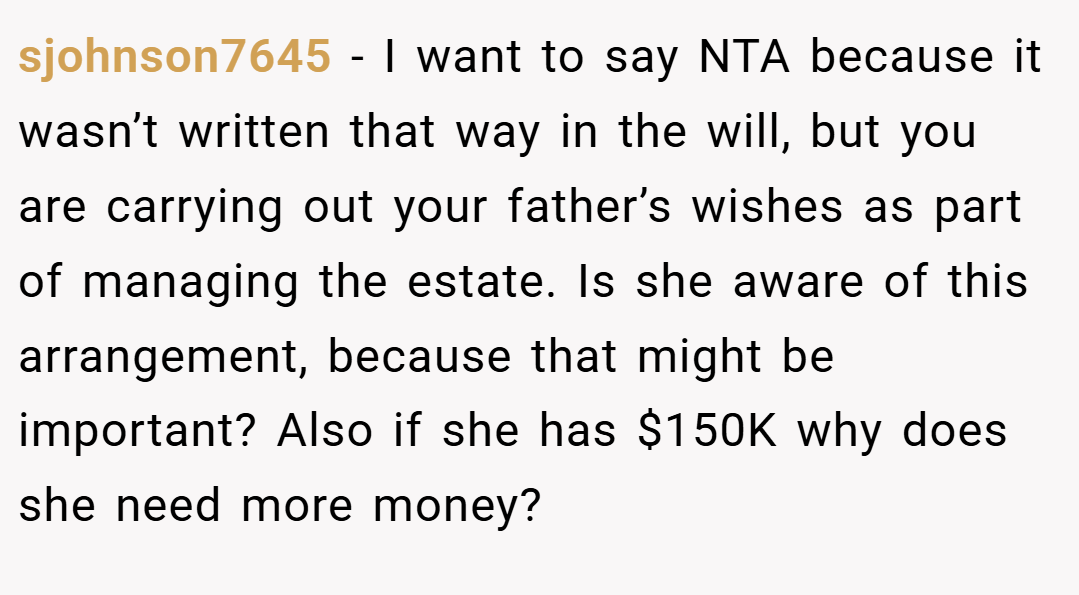 sjohnson7645 − I want to say NTA because it wasn’t written that way in the will, but you are carrying out your father’s wishes as part of managing the estate. Is she aware of this arrangement, because that might be important? Also if she has $150K why does she need more money?