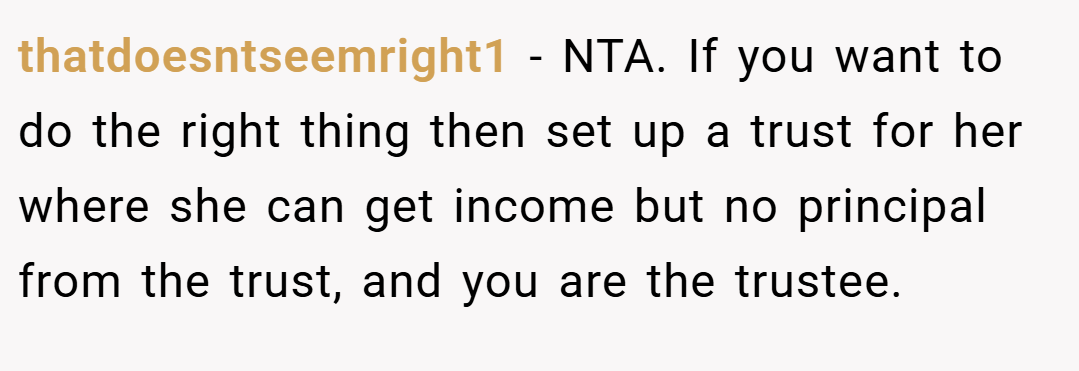 thatdoesntseemright1 − NTA. If you want to do the right thing then set up a trust for her where she can get income but no principal from the trust, and you are the trustee.