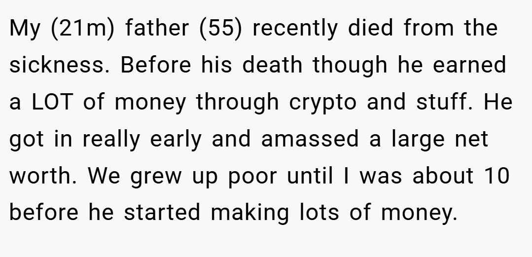 My (21m) father (55) recently died from the sickness. Before his death though he earned a LOT of money through crypto and stuff. He got in really early and amassed a large net worth. We grew up poor until I was about 10 before he started making lots of money.