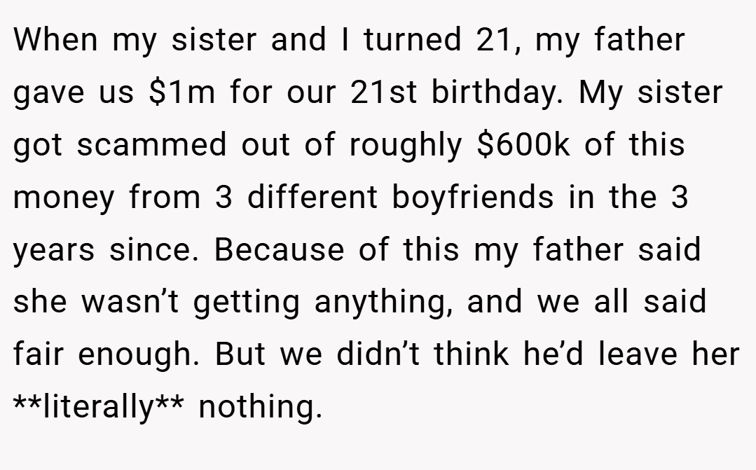 When my sister and I turned 21, my father gave us $1m for our 21st birthday. My sister got scammed out of roughly $600k of this money from 3 different boyfriends in the 3 years since. Because of this my father said she wasn’t getting anything, and we all said fair enough. But we didn’t think he’d leave her **literally** nothing.