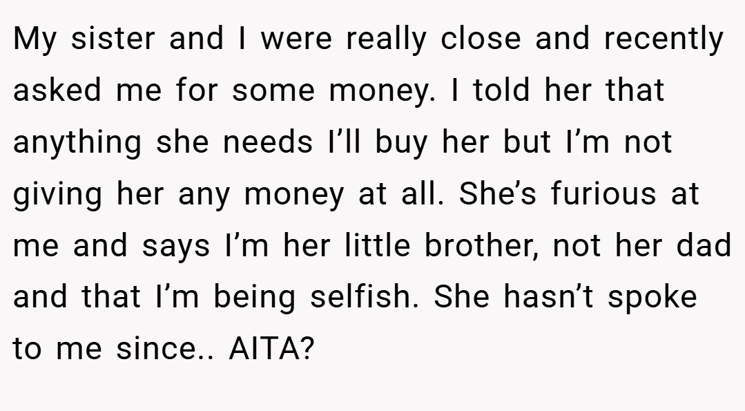 My sister and I were really close and recently asked me for some money. I told her that anything she needs I’ll buy her but I’m not giving her any money at all. She’s furious at me and says I’m her little brother, not her dad and that I’m being selfish. She hasn’t spoke to me since.. AITA?