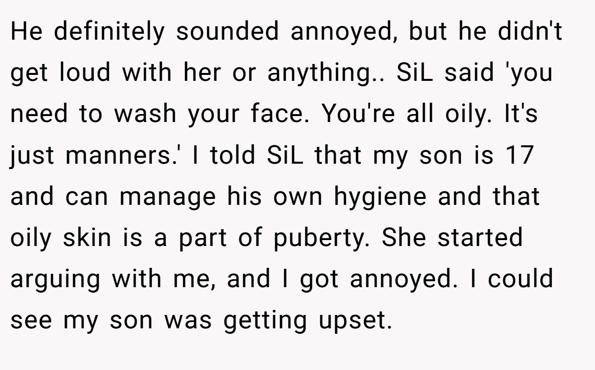 He definitely sounded annoyed, but he didn't get loud with her or anything.. SiL said 'you need to wash your face. You're all oily. It's just manners.' I told SiL that my son is 17 and can manage his own hygiene and that oily skin is a part of puberty. She started arguing with me, and I got annoyed. I could see my son was getting upset.