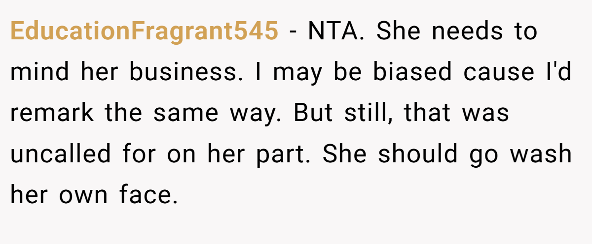 EducationFragrant545 - NTA. She needs to mind her business. I may be biased cause I'd remark the same way. But still, that was uncalled for on her part. She should go wash her own face.