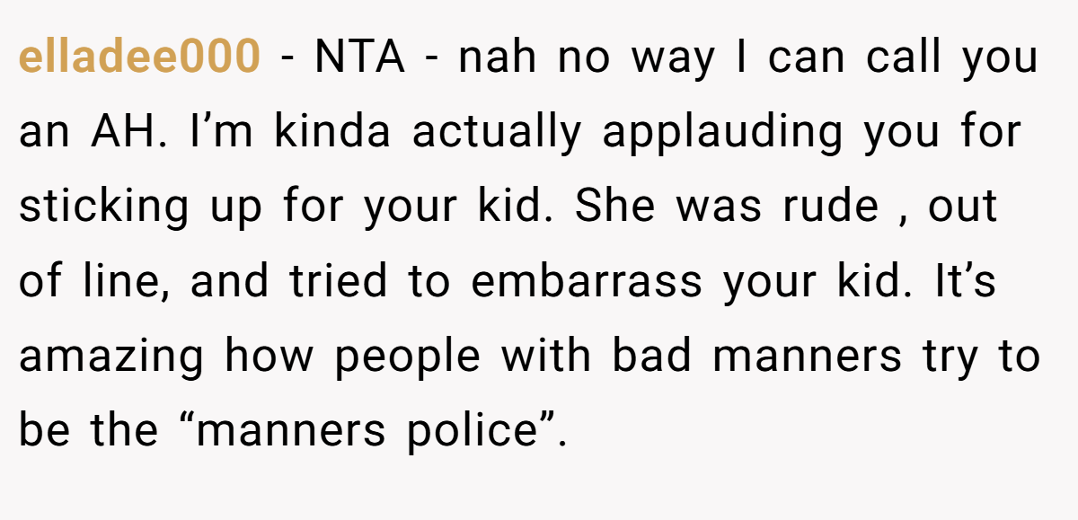 elladee000 - NTA - nah no way I can call you an AH. I’m kinda actually applauding you for sticking up for your kid. She was rude , out of line, and tried to embarrass your kid. It’s amazing how people with bad manners try to be the “manners police”.