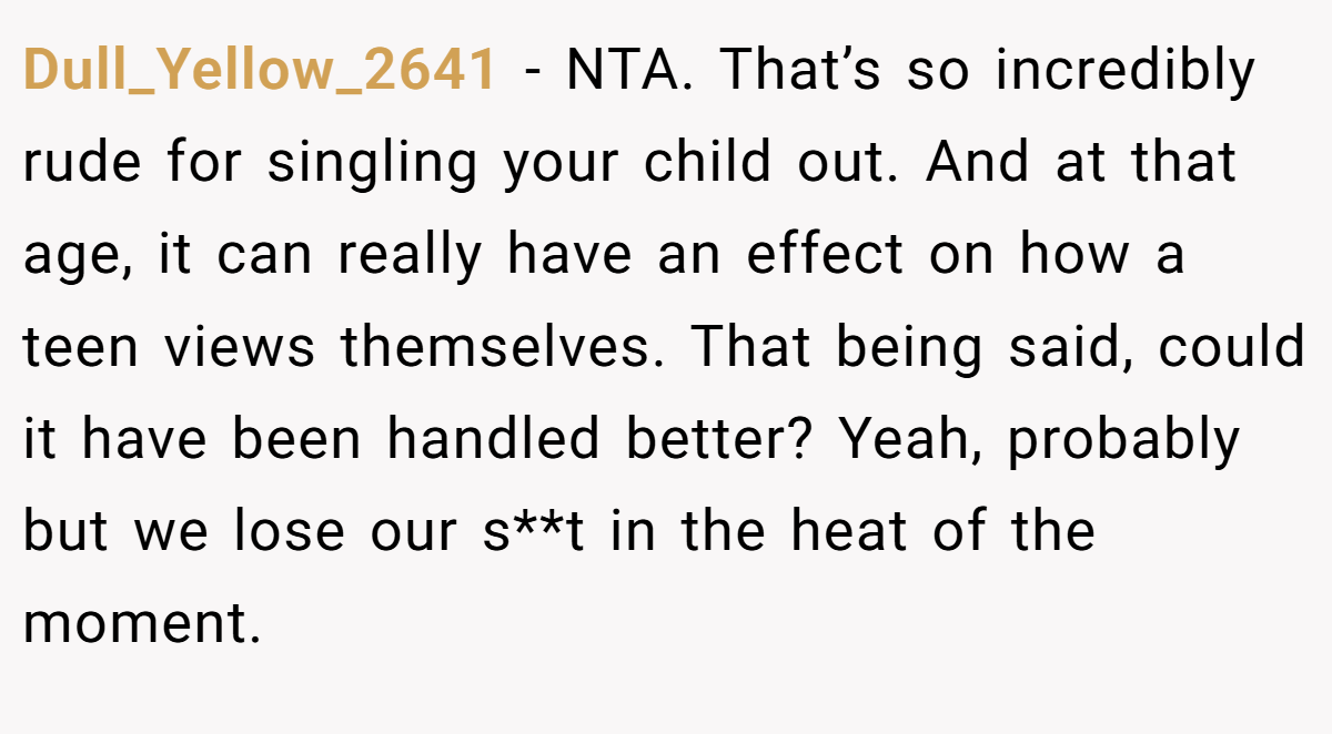 Dull_Yellow_2641 - NTA. That’s so incredibly rude for singling your child out. And at that age, it can really have an effect on how a teen views themselves. That being said, could it have been handled better? Yeah, probably but we lose our s**t in the heat of the moment.