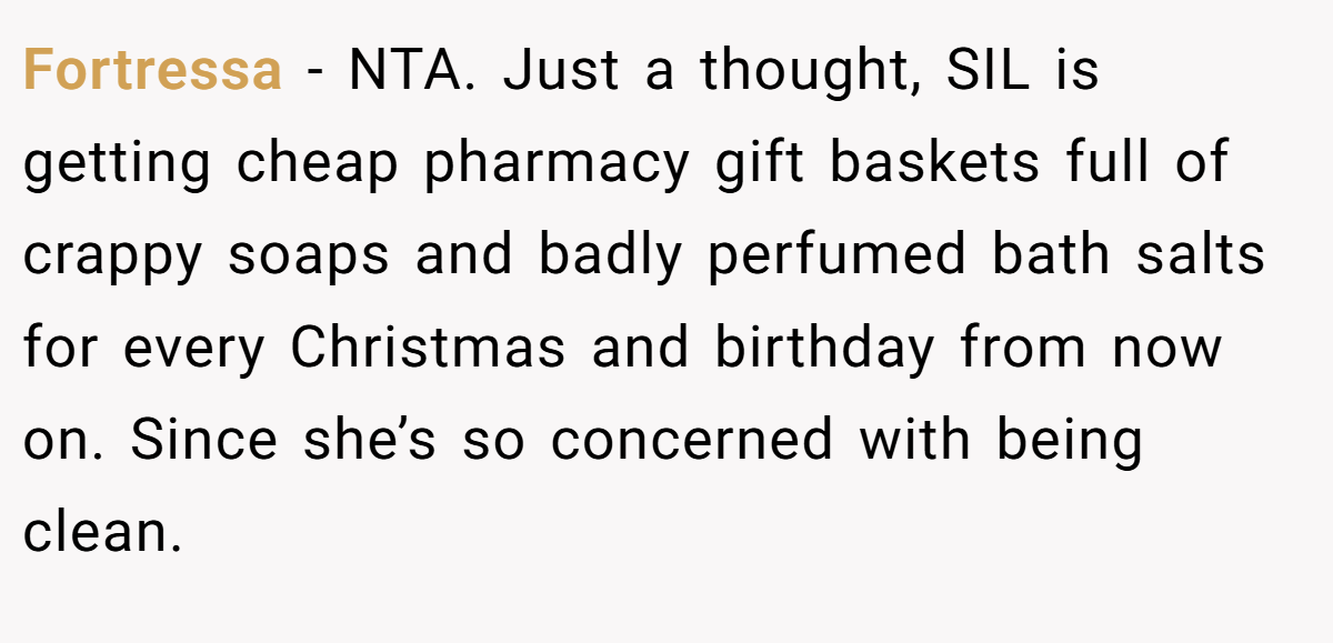 Fortressa - NTA. Just a thought, SIL is getting cheap pharmacy gift baskets full of crappy soaps and badly perfumed bath salts for every Christmas and birthday from now on. Since she’s so concerned with being clean.