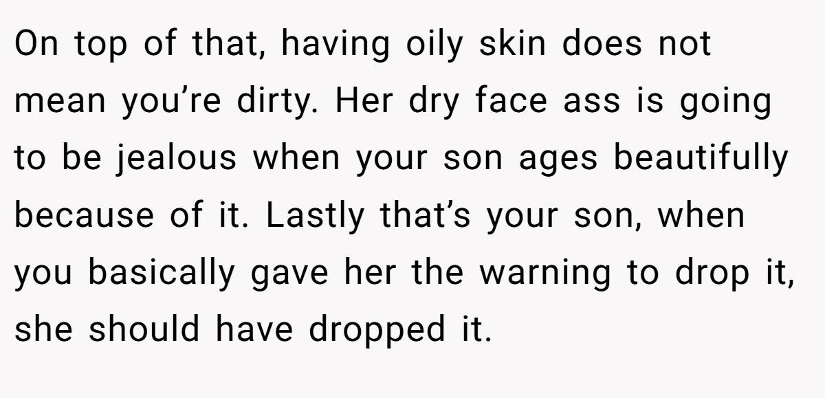 On top of that, having oily skin does not mean you’re dirty. Her dry face ass is going to be jealous when your son ages beautifully because of it. Lastly that’s your son, when you basically gave her the warning to drop it, she should have dropped it.