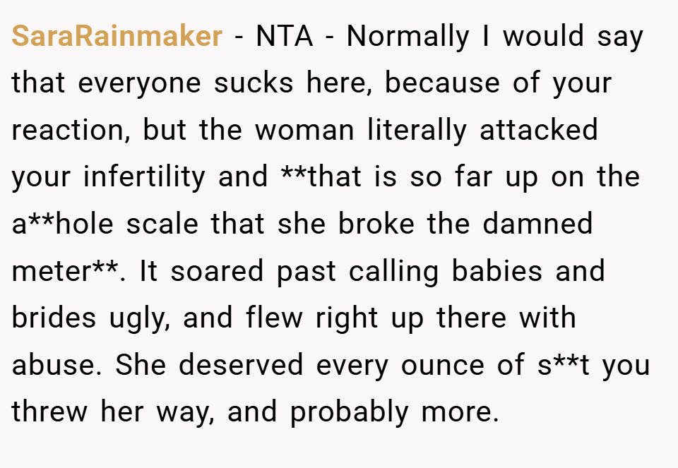 SaraRainmaker − NTA - Normally I would say that everyone sucks here, because of your reaction, but the woman literally attacked your infertility and **that is so far up on the a**hole scale that she broke the damned meter**. It soared past calling babies and brides ugly, and flew right up there with abuse. She deserved every ounce of s**t you threw her way, and probably more.