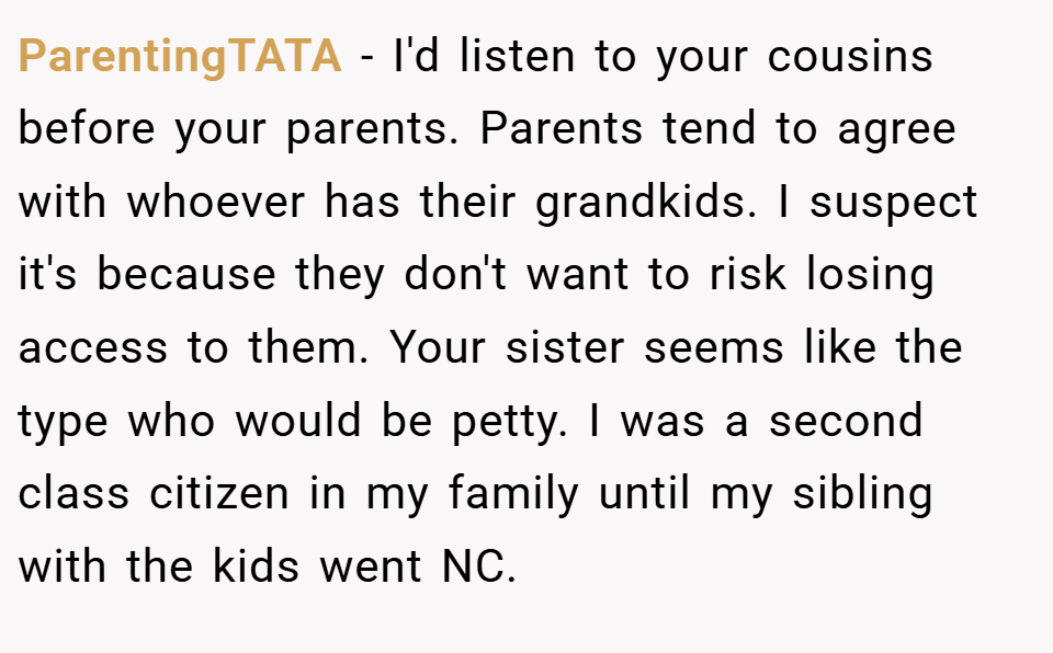 ParentingTATA − I'd listen to your cousins before your parents. Parents tend to agree with whoever has their grandkids. I suspect it's because they don't want to risk losing access to them. Your sister seems like the type who would be petty. I was a second class citizen in my family until my sibling with the kids went NC.