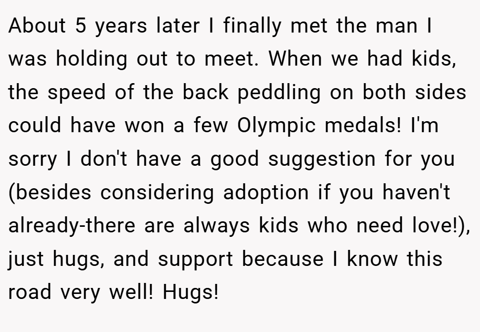 About 5 years later I finally met the man I was holding out to meet. When we had kids, the speed of the back peddling on both sides could have won a few Olympic medals! I'm sorry I don't have a good suggestion for you (besides considering adoption if you haven't already-there are always kids who need love!), just hugs, and support because I know this road very well! Hugs!