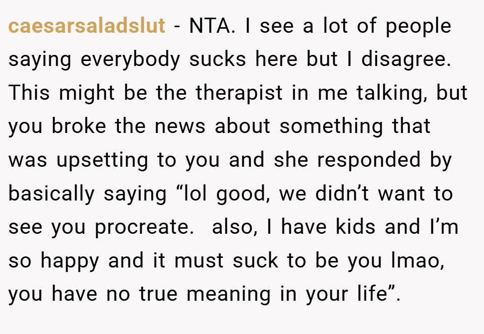 caesarsaladslut − NTA. I see a lot of people saying everybody sucks here but I disagree. This might be the therapist in me talking, but you broke the news about something that was upsetting to you and she responded by basically saying “lol good, we didn’t want to see you procreate.  also, I have kids and I’m so happy and it must suck to be you lmao, you have no true meaning in your life”.