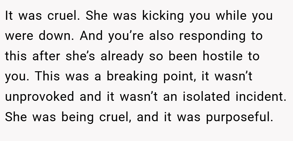 It was cruel. She was kicking you while you were down. And you’re also responding to this after she’s already so been hostile to you. This was a breaking point, it wasn’t unprovoked and it wasn’t an isolated incident. She was being cruel, and it was purposeful.