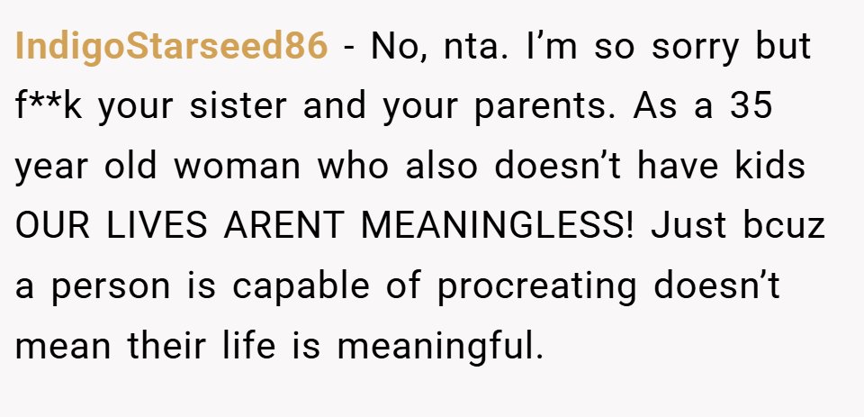 IndigoStarseed86 − No, nta. I’m so sorry but f**k your sister and your parents. As a 35 year old woman who also doesn’t have kids OUR LIVES ARENT MEANINGLESS! Just bcuz a person is capable of procreating doesn’t mean their life is meaningful.