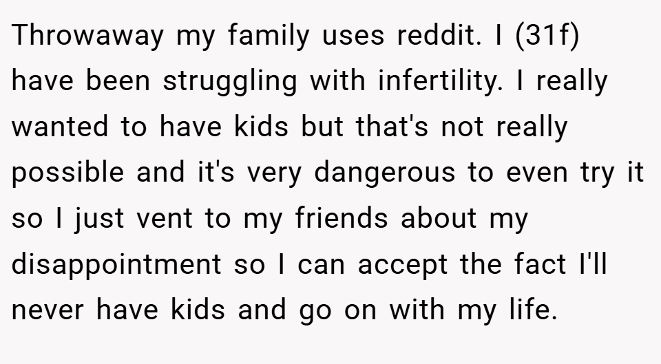 Throwaway my family uses reddit. I (31f) have been struggling with infertility. I really wanted to have kids but that's not really possible and it's very dangerous to even try it so I just vent to my friends about my disappointment so I can accept the fact I'll never have kids and go on with my life.