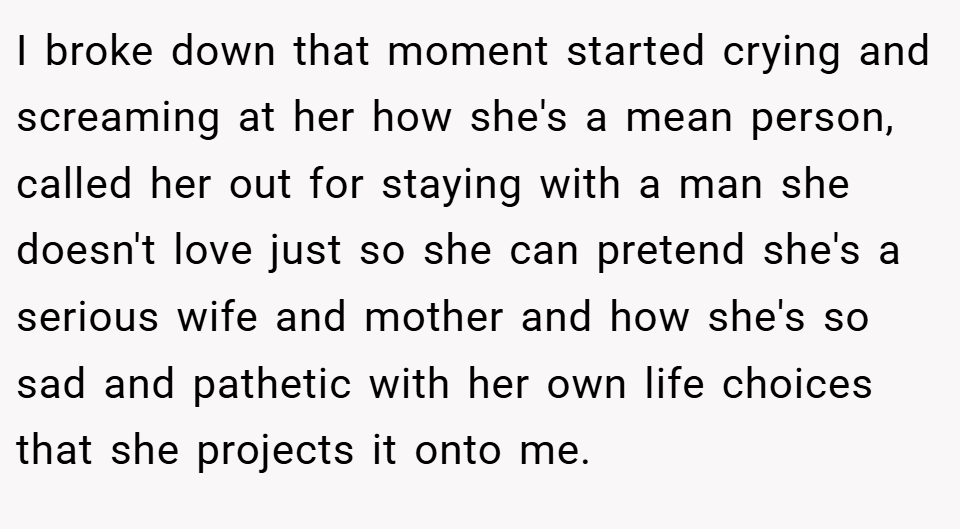 I broke down that moment started crying and screaming at her how she's a mean person, called her out for staying with a man she doesn't love just so she can pretend she's a serious wife and mother and how she's so sad and pathetic with her own life choices that she projects it onto me.