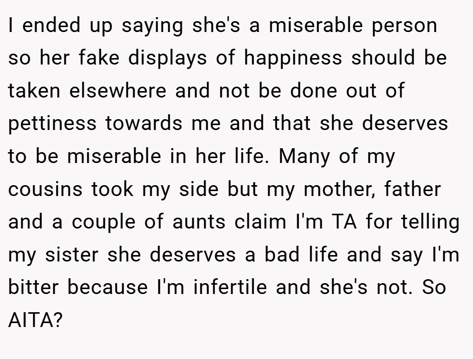I ended up saying she's a miserable person so her fake displays of happiness should be taken elsewhere and not be done out of pettiness towards me and that she deserves to be miserable in her life. Many of my cousins took my side but my mother, father and a couple of aunts claim I'm TA for telling my sister she deserves a bad life and say I'm bitter because I'm infertile and she's not. So AITA?