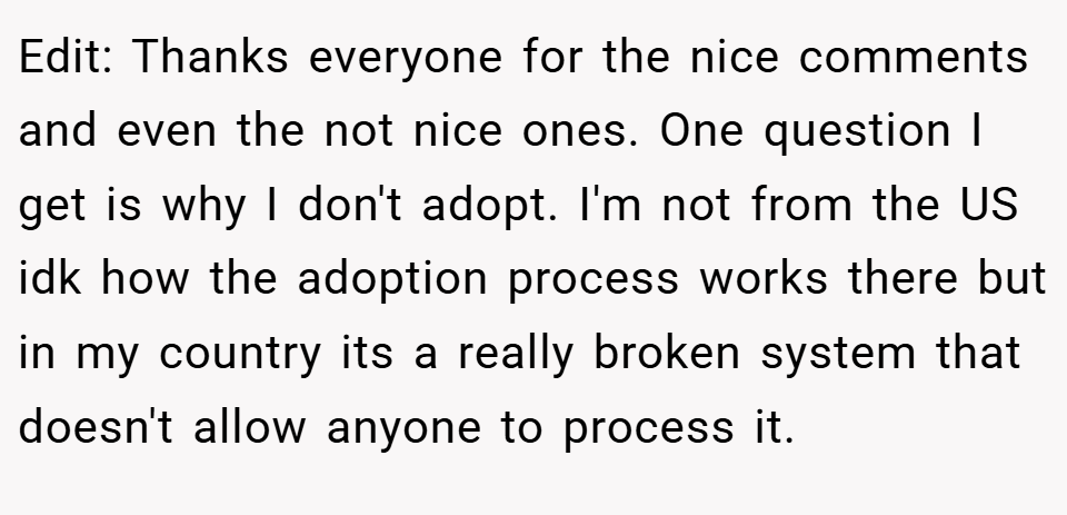 Edit: Thanks everyone for the nice comments and even the not nice ones. One question I get is why I don't adopt. I'm not from the US idk how the adoption process works there but in my country its a really broken system that doesn't allow anyone to process it.