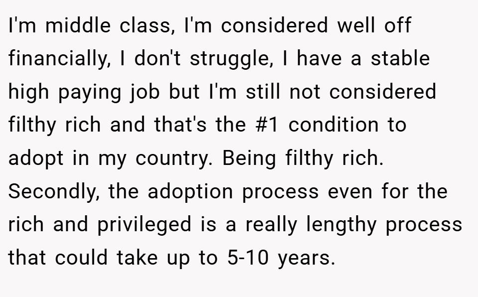 I'm middle class, I'm considered well off financially, I don't struggle, I have a stable high paying job but I'm still not considered filthy rich and that's the #1 condition to adopt in my country. Being filthy rich. Secondly, the adoption process even for the rich and privileged is a really lengthy process that could take up to 5-10 years.