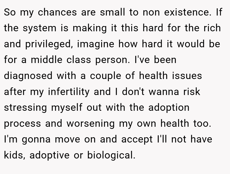 So my chances are small to non existence. If the system is making it this hard for the rich and privileged, imagine how hard it would be for a middle class person. I've been diagnosed with a couple of health issues after my infertility and I don't wanna risk stressing myself out with the adoption process and worsening my own health too. I'm gonna move on and accept I'll not have kids, adoptive or biological.