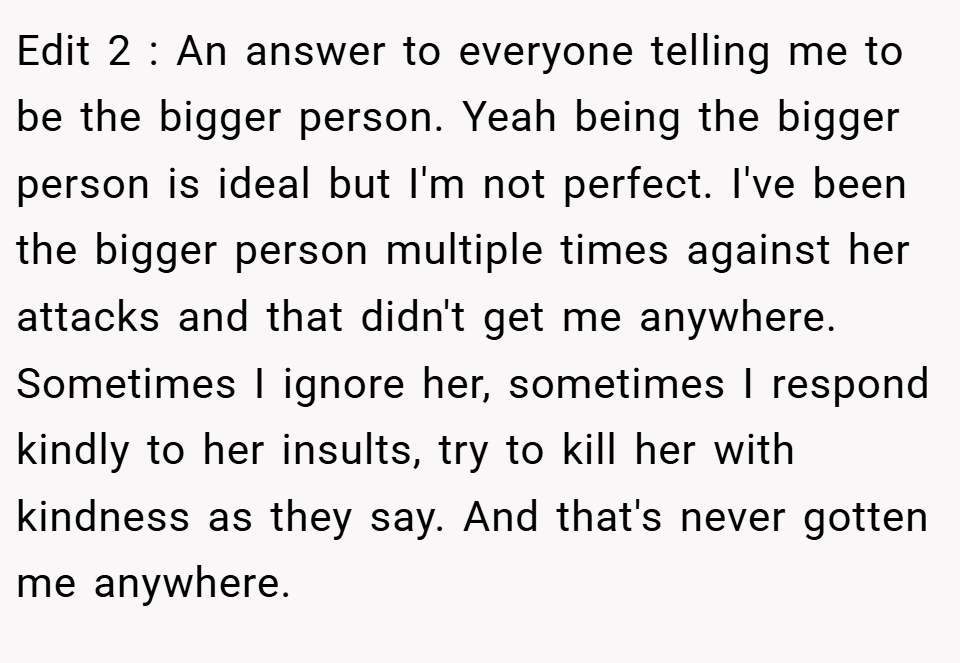 Edit 2 : An answer to everyone telling me to be the bigger person. Yeah being the bigger person is ideal but I'm not perfect. I've been the bigger person multiple times against her attacks and that didn't get me anywhere. Sometimes I ignore her, sometimes I respond kindly to her insults, try to kill her with kindness as they say. And that's never gotten me anywhere.