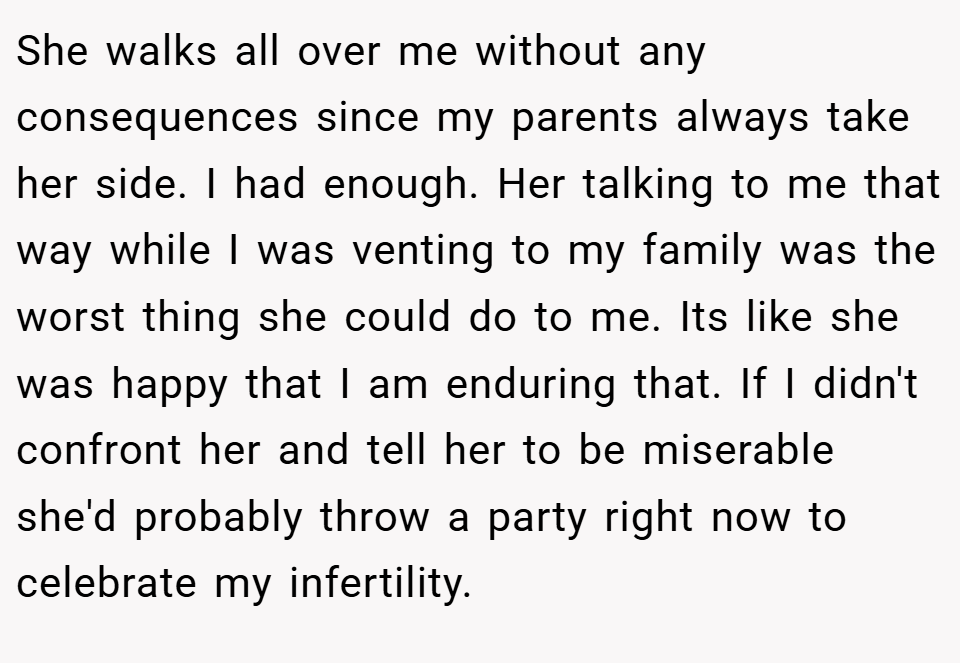 She walks all over me without any consequences since my parents always take her side. I had enough. Her talking to me that way while I was venting to my family was the worst thing she could do to me. Its like she was happy that I am enduring that. If I didn't confront her and tell her to be miserable she'd probably throw a party right now to celebrate my infertility.