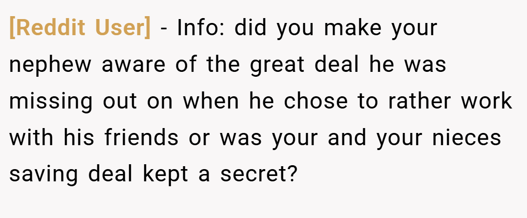 [Reddit User] − Info: did you make your nephew aware of the great deal he was missing out on when he chose to rather work with his friends or was your and your nieces saving deal kept a secret?