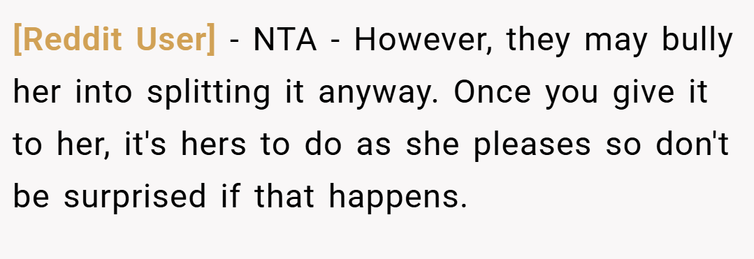 [Reddit User] − NTA - However, they may bully her into splitting it anyway. Once you give it to her, it's hers to do as she pleases so don't be surprised if that happens.