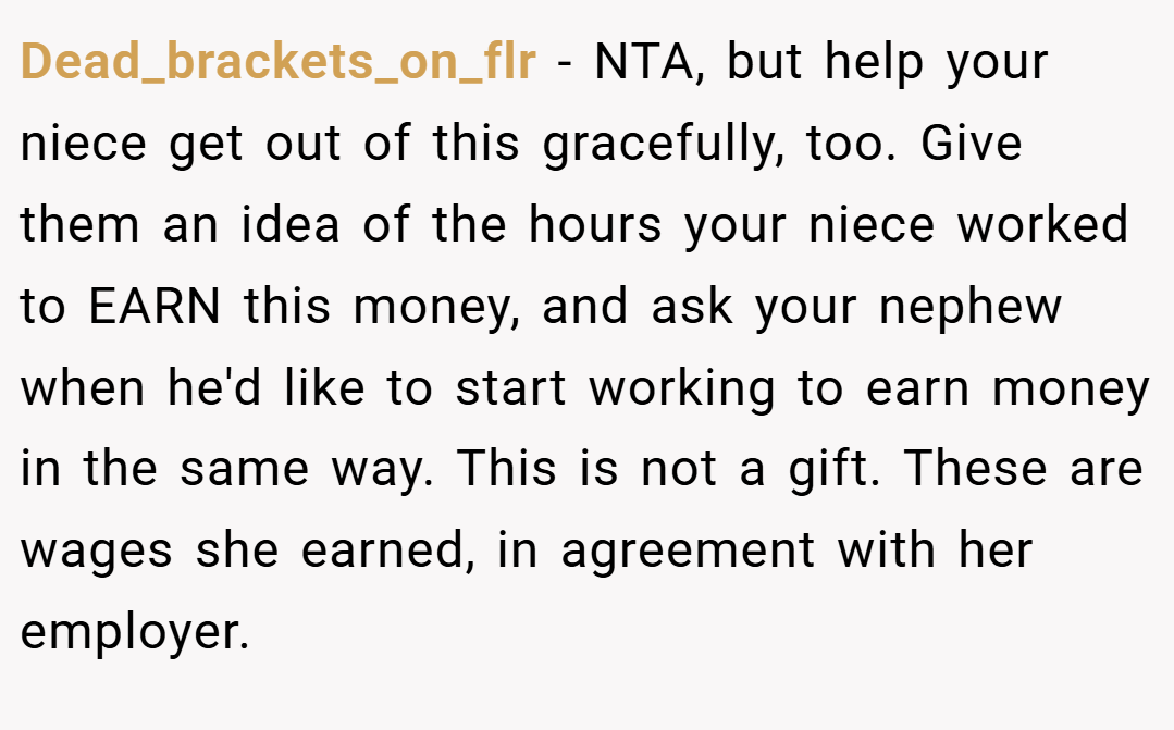 Dead_brackets_on_flr − NTA, but help your niece get out of this gracefully, too. Give them an idea of the hours your niece worked to EARN this money, and ask your nephew when he'd like to start working to earn money in the same way. This is not a gift. These are wages she earned, in agreement with her employer.