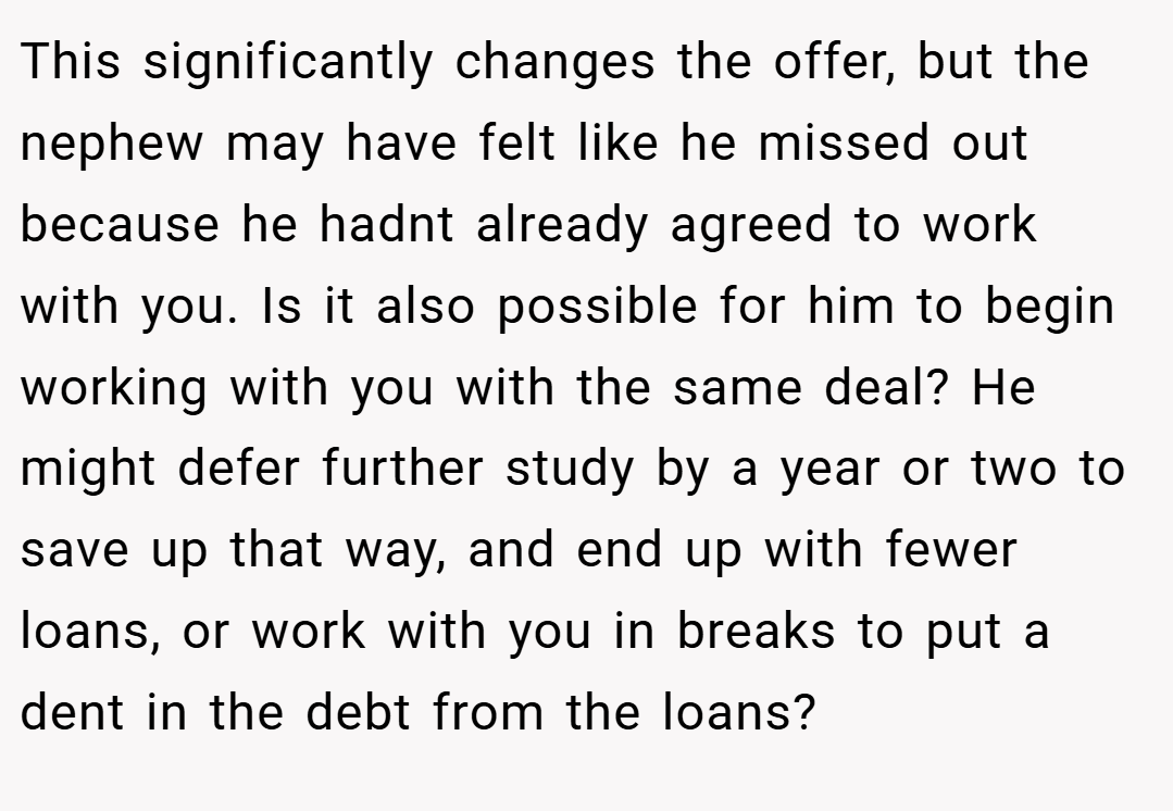 This significantly changes the offer, but the nephew may have felt like he missed out because he hadnt already agreed to work with you. Is it also possible for him to begin working with you with the same deal? He might defer further study by a year or two to save up that way, and end up with fewer loans, or work with you in breaks to put a dent in the debt from the loans?