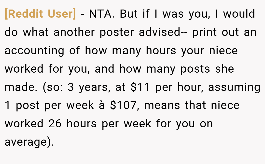 [Reddit User] − NTA. But if I was you, I would do what another poster advised-- print out an accounting of how many hours your niece worked for you, and how many posts she made. (so: 3 years, at $11 per hour, assuming 1 post per week à $107, means that niece worked 26 hours per week for you on average).