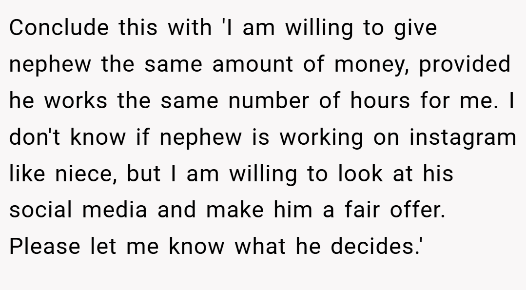 Conclude this with 'I am willing to give nephew the same amount of money, provided he works the same number of hours for me. I don't know if nephew is working on instagram like niece, but I am willing to look at his social media and make him a fair offer. Please let me know what he decides.'