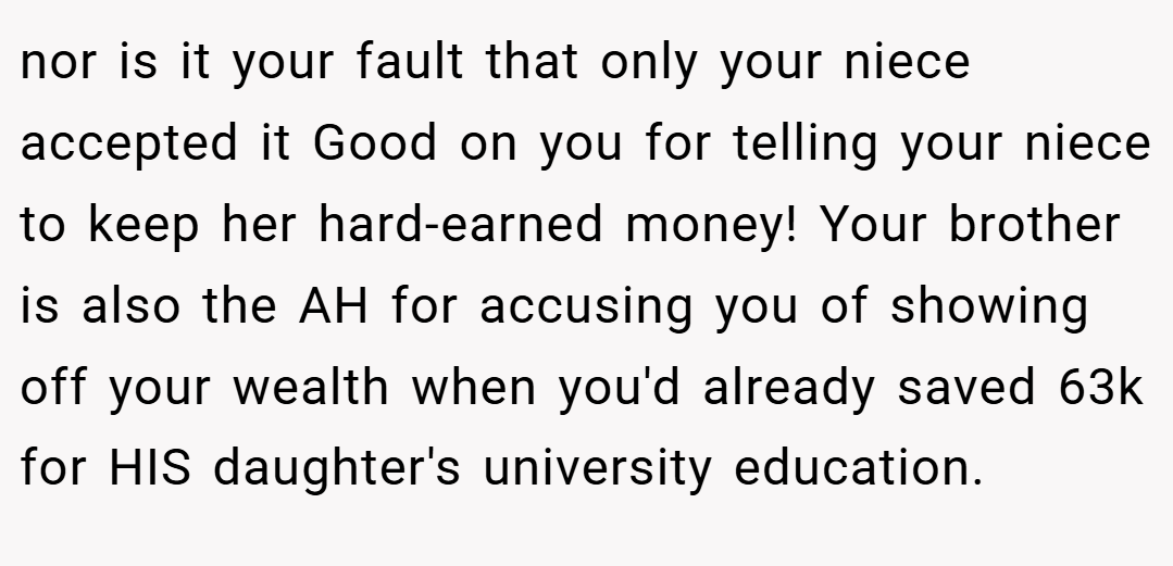 nor is it your fault that only your niece accepted it Good on you for telling your niece to keep her hard-earned money! Your brother is also the AH for accusing you of showing off your wealth when you'd already saved 63k for HIS daughter's university education.