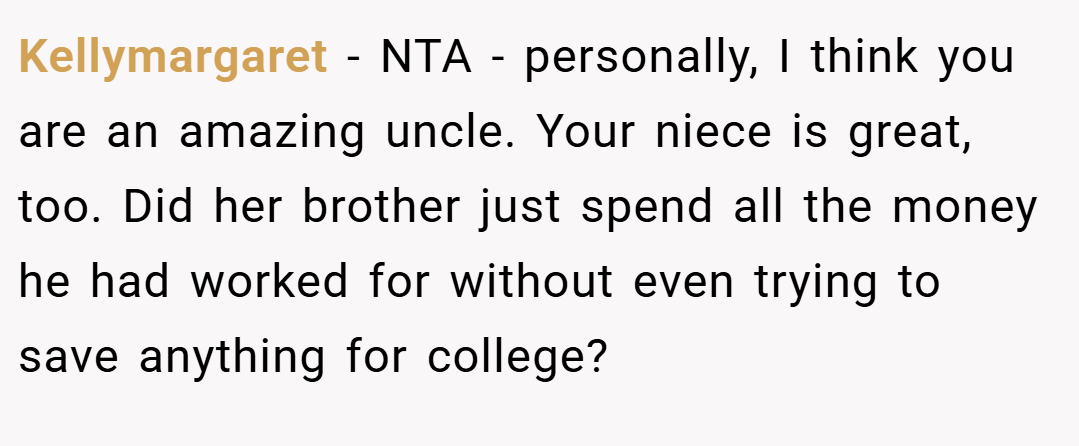 Kellymargaret − NTA - personally, I think you are an amazing uncle. Your niece is great, too. Did her brother just spend all the money he had worked for without even trying to save anything for college?