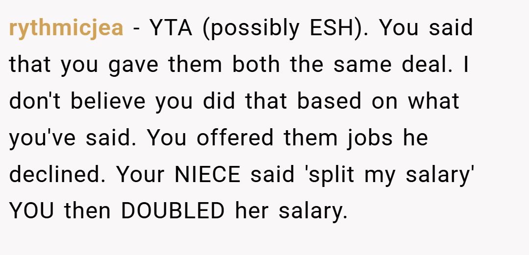 rythmicjea − YTA (possibly ESH). You said that you gave them both the same deal. I don't believe you did that based on what you've said. You offered them jobs he declined. Your NIECE said 'split my salary' YOU then DOUBLED her salary.