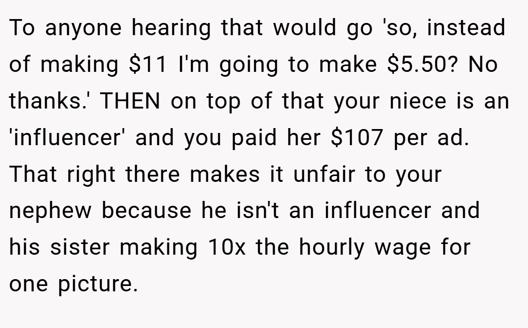 To anyone hearing that would go 'so, instead of making $11 I'm going to make $5.50? No thanks.' THEN on top of that your niece is an 'influencer' and you paid her $107 per ad. That right there makes it unfair to your nephew because he isn't an influencer and his sister making 10x the hourly wage for one picture.