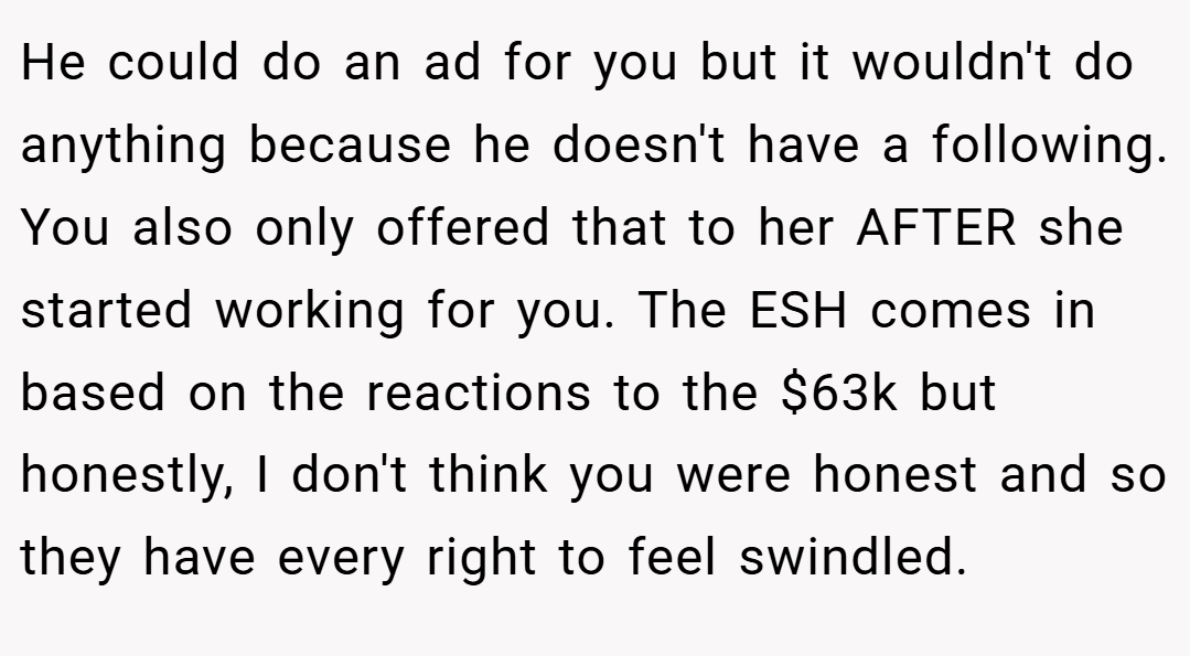 He could do an ad for you but it wouldn't do anything because he doesn't have a following. You also only offered that to her AFTER she started working for you. The ESH comes in based on the reactions to the $63k but honestly, I don't think you were honest and so they have every right to feel swindled.